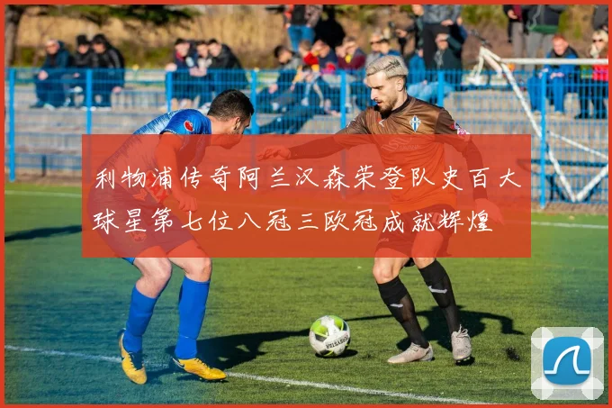 利物浦传奇阿兰汉森荣登队史百大球星第七位八冠三欧冠成就辉煌