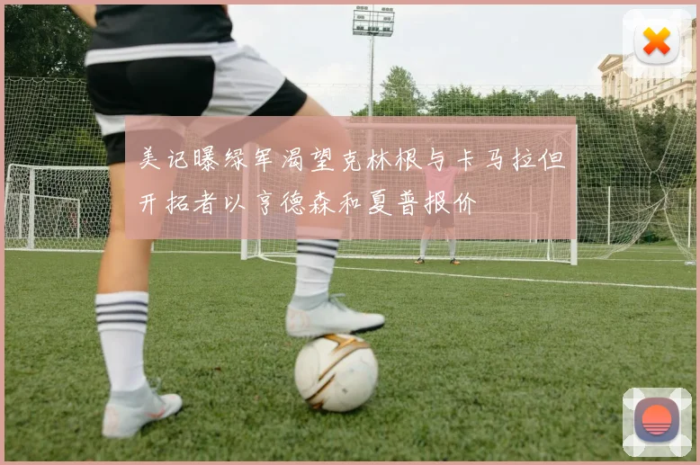 美记曝绿军渴望克林根与卡马拉但开拓者以亨德森和夏普报价