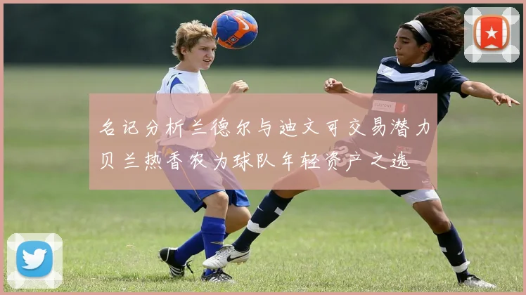 名记分析兰德尔与迪文可交易潜力贝兰热香农为球队年轻资产之选
