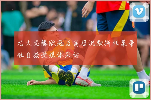 尤文无缘欧冠后高层沉默斯帕莱蒂独自接受媒体采访