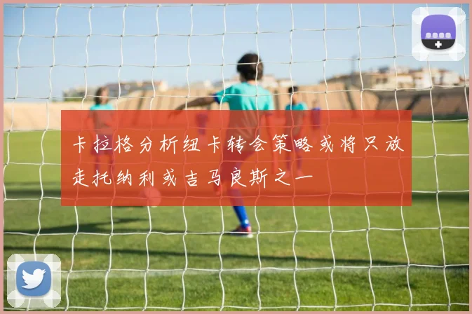 卡拉格分析纽卡转会策略或将只放走托纳利或吉马良斯之一
