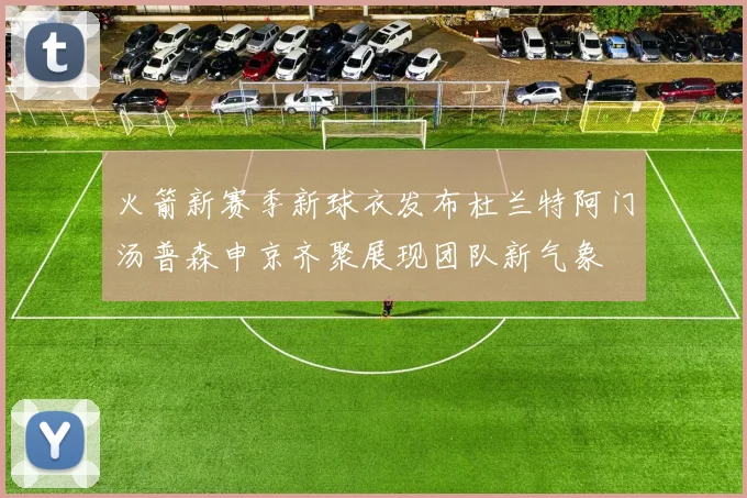 火箭新赛季新球衣发布杜兰特阿门汤普森申京齐聚展现团队新气象