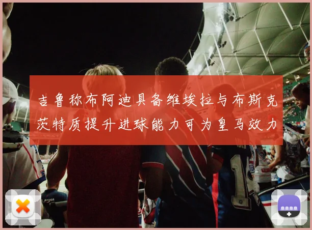 吉鲁称布阿迪具备维埃拉与布斯克茨特质提升进球能力可为皇马效力