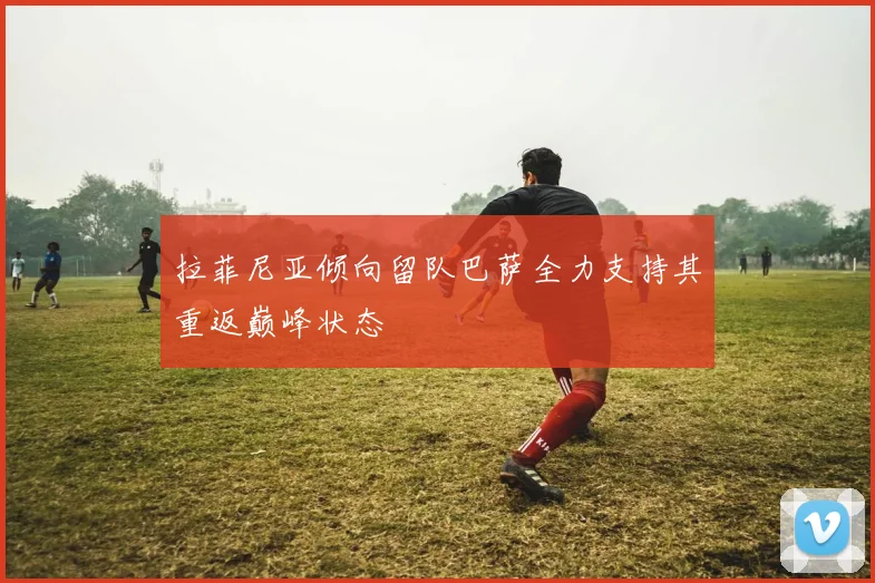 拉菲尼亚倾向留队巴萨全力支持其重返巅峰状态