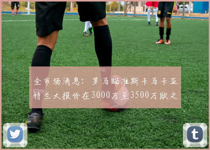 全市场消息：罗马瞄准斯卡马卡亚特兰大报价在3000万至3500万欧之间