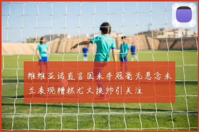 维维亚诺直言国米夺冠毫无悬念米兰表现糟糕尤文换帅引关注