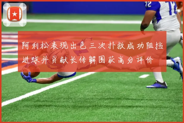 阿利松表现出色三次扑救成功阻挡进球并贡献长传解围获高分评价