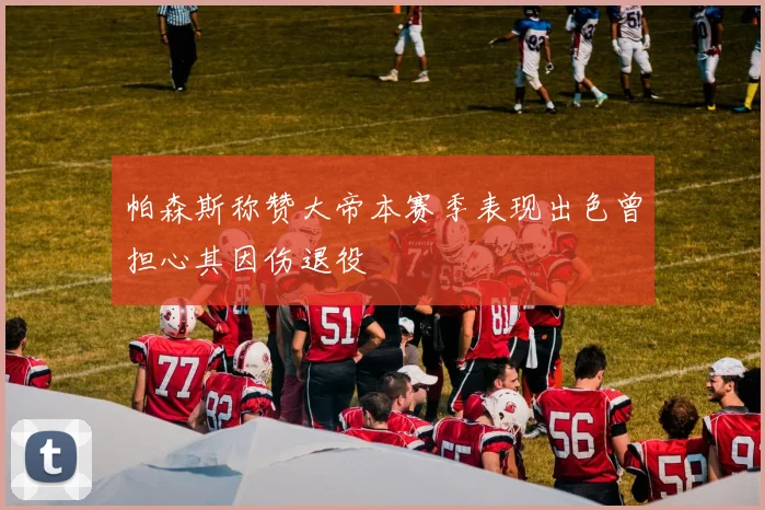 帕森斯称赞大帝本赛季表现出色曾担心其因伤退役