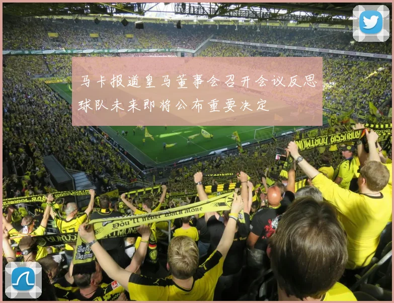 马卡报道皇马董事会召开会议反思球队未来即将公布重要决定