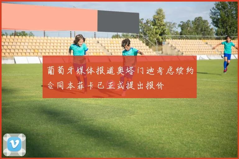 葡萄牙媒体报道奥塔门迪考虑续约合同本菲卡已正式提出报价
